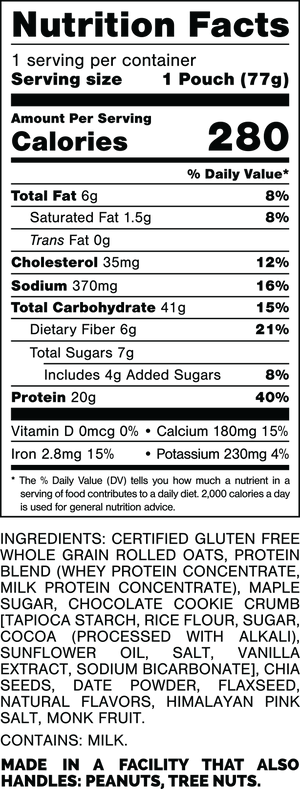Nutrition Facts.
Serving Size: 1 Pouch (77gram).
Calories: 280.
Total Fat: 6gram 8%.
Saturated Fat: 1.5gram 8%.
Trans Fat: 0gram.
Cholesterol: 35mg 12%.
Sodium: 370mg 16%.
Total Carbohydrates: 41gram 15%.
Dietary Fiber: 6gram 21%.
Total Sugars: 7gram.
Includes: 4gram Added Sugars 8%.
Protein: 20gram 40%.
Vitamin D: 0mcg 0%.
Calcium: 180mg 15%.
Iron: 2.8mg 15%.
Potassium: 230mg 4%.

INGREDIENTS: CERTIFIED GLUTEN FREE WHOLE GRAIN ROLLED OATS, PROTEIN BLEND (WHEY PROTEIN CONCENTRATE, MILK PROTEIN CONCENTRATE), MAPLE SUGAR, COOKIE CRUMB [TAPIOCA STARCH, RICE FLOWER, SUGAR, COCOA (PROCESSED WITH ALKALI) SUNFLOWER OIL, SALT, VANILLA EXTRACT, SODIUM BICARBONATE], CHIA SEEDS, DATE POWDER, FLAXSEED, NATURAL FLAVORS, HIMALAYAN PINK SALT, MONK FRUIT.

CONTAINS: MILK.

MADE IN A FACILITY THAT ALSO HANDLES: PEANUTS, TREE NUTS.
