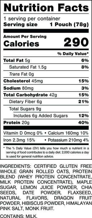 Serving size 1 Pouch (78g).
Calories 290.
Total Fat 5g, 6%.
Saturated Fat 1.5g, 8%.
Trans Fat 0g.
Cholesterol 45mg, 15%.
Sodium 80mg, 3%.
Total Carbohydrate 42g, 15%.
Dietary Fiber 6g, 21%.
Total Sugars 9g.
Includes 6g Added Sugars, 12%.
Protein 20g, 40%.
Vitamin D 0mcg, 0%.
Calcium 160mg, 10%.
Iron 2.3mg, 15%.
Potassium 210mg, 4%.

INGREDIENTS: CERTIFIED GLUTEN FREE
WHOLE GRAIN ROLLED OATS, PROTEIN
BLEND (WHEY PROTEIN CONCENTRATE.
MILK PROTEIN CONCENTRATE), MAPLE
SUGAR. LEMON JUICE POWDER, CHIA SEEDS, DATE POWDER. FLAXSEED, NATURAL FLAVORS, DRAGON FRUIT POWDER, HIBISCUS POWDER, HIMALAYAN PINK SALT. MONK FRUIT. 
CONTAINS: MILK.